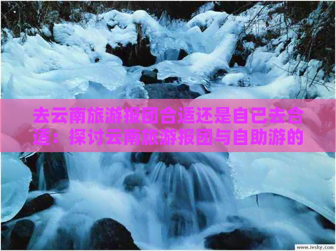 金年会app下载官网去云南旅游报团合适还是自己去合适：探讨云南旅游报团与自助游|