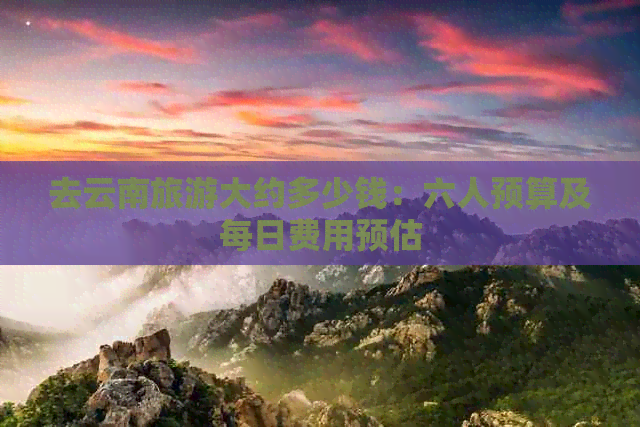去云南旅游大约多少钱：六人预算及每日费用预估