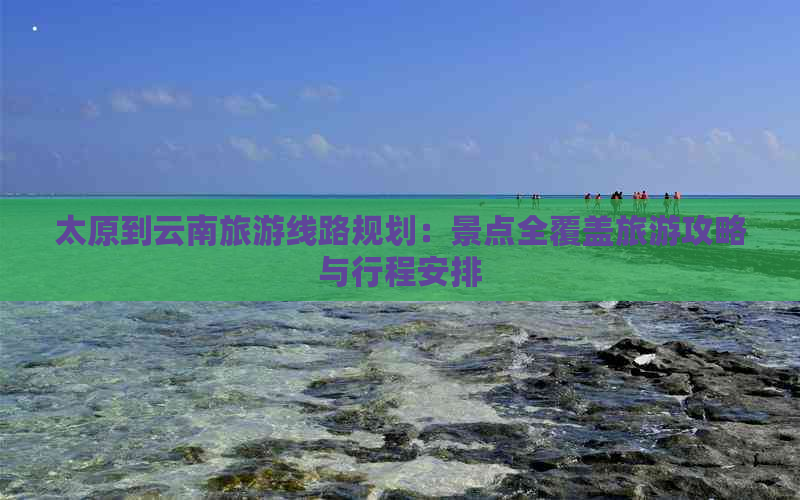 太原到云南旅游线路规划：景点全覆盖旅游攻略与行程安排